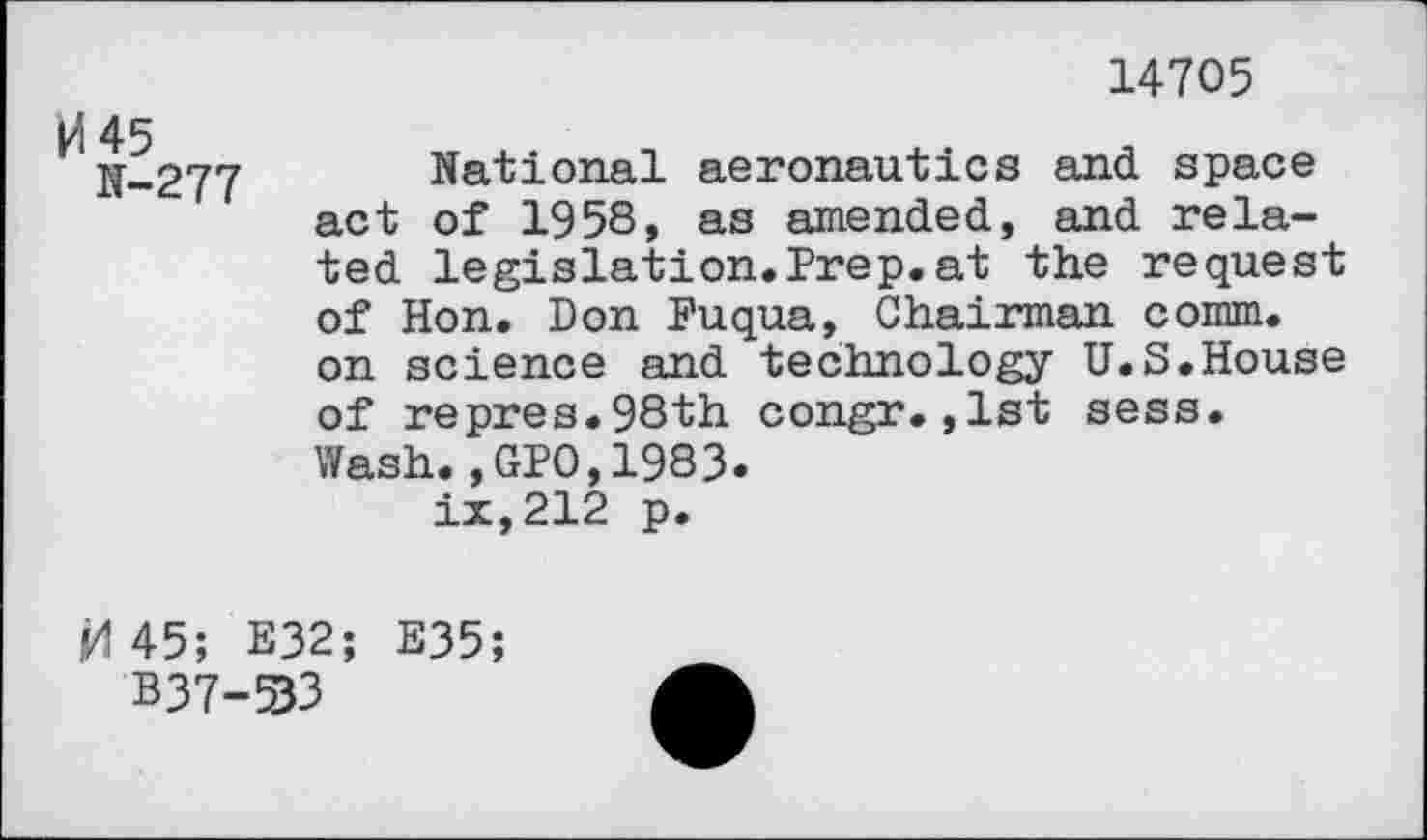 ﻿14705
kl 45
N-277
National aeronautics and space act of 1958, as amended, and related legislation.Prep.at the request of Hon. Don Fuqua, Chairman comm, on science and technology U.S.House of repres.98th congr.,1st sess. Wash.,GPO,1983. ix,212 p.
45; E32; E35;
B37-33